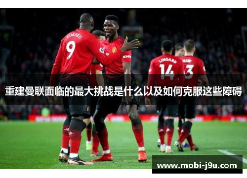 重建曼联面临的最大挑战是什么以及如何克服这些障碍