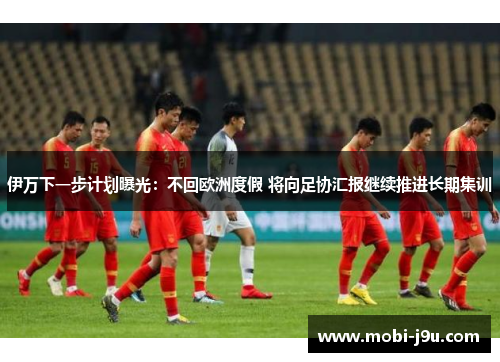 伊万下一步计划曝光：不回欧洲度假 将向足协汇报继续推进长期集训