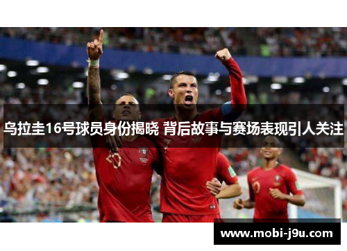 乌拉圭16号球员身份揭晓 背后故事与赛场表现引人关注
